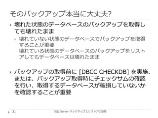 そのバックアップ本当に大丈夫?
SQL Server バックアップとリストアの基礎
 壊れた状態のデータベースのバックアップを取得し
ても壊れたまま
 壊れていない状態のデータベースでバックアップを取得
することが重要
壊れている状態のデータベースのバックアップをリスト
アしてもデータベースは壊れたまま
 バックアップの取得前に [DBCC CHECKDB] を実施、
または、バックアップ取得時にチェックサムの確認
を行い、取得するデータベースが破損していないか
を確認することが重要
31
 