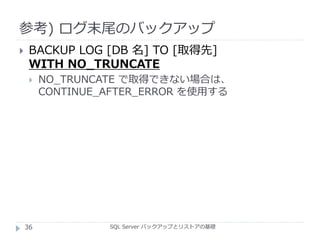 参考) ログ末尾のバックアップ
SQL Server バックアップとリストアの基礎
 BACKUP LOG [DB 名] TO [取得先]
WITH NO_TRUNCATE
 NO_TRUNCATE で取得できない場合は、
CONTINUE_AFTER_ERROR を使用する
36
 