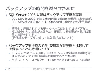 バックアップの時間を減らすために
SQL Server バックアップとリストアの基礎
 SQL Server 2008 以降はバックアップ圧縮を実装
 SQL Server 2008 では Enterprise Edition の機能であったが、
SQL Server 2008 R2 では、Standard Edition から使用可能
に
 暗号化 / 圧縮されているデータベースに対してはサイズが大
幅に減少しない傾向があるため、圧縮による効果があるかは事
前に検証をしておく
(行圧縮のテーブルに対しては効果があることも)
 バックアップ実行時の CPU 使用率が非圧縮と比較して
上昇することを把握しておく
 リソース ガバナー (CPU / メモリリソースの利用調整機能) を
使用することで CPU 使用率を制限することも可能
 ただし、リソース ガバナーは Enterprise Edition 以上の機能
37
 