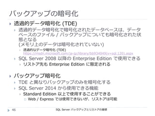 バックアップの暗号化
SQL Server バックアップとリストアの基礎
 透過的データ暗号化 (TDE)
 透過的データ暗号化で暗号化されたデータベースは、データ
ベースのファイル / バックアップについても暗号化された状
態となる
(メモリ上のデータは暗号化されていない)
 透過的なデータ暗号化 (TDE)
https://msdn.microsoft.com/ja-jp/library/bb934049(v=sql.120).aspx
 SQL Server 2008 以降の Enterprise Edition で使用できる
 リストア先も Enterprise Edition に限定される
 バックアップ暗号化
 TDE と異なりバックアップのみを暗号化する
 SQL Server 2014 から使用できる機能
 Standard Edition 以上で使用することができる
 Web / Express では使用できないが、リストアは可能
46
 