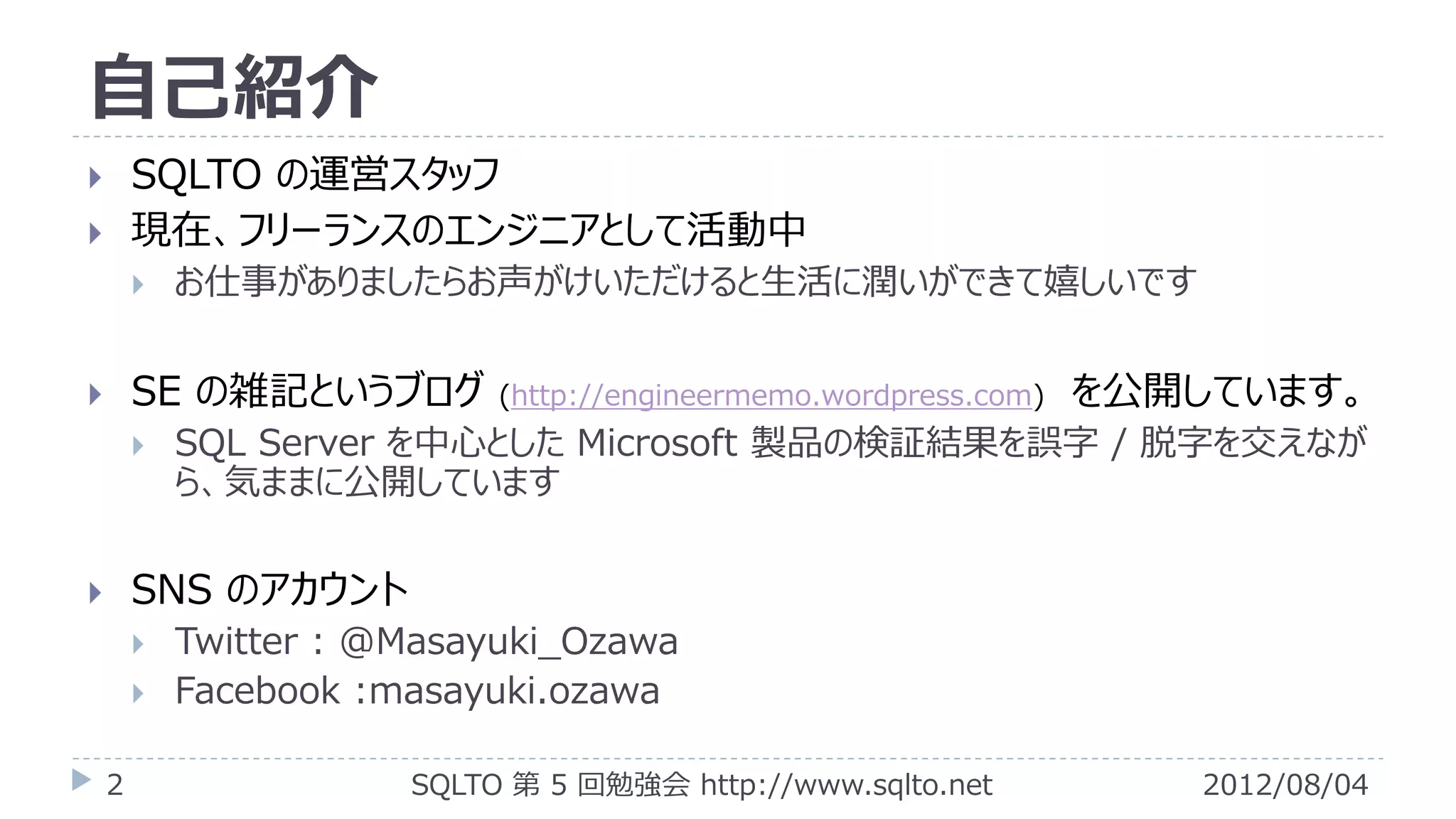 自己紹介
       SQLTO の運営スタッフ
       現在、フリーランスのエンジニアとして活動中
           お仕事がありましたらお声がけいただけると生活に潤いができて嬉しいです


       SE の雑記というブログ        (http://engineermemo.wordpress.com)   を公開しています。
           SQL Server を中心とした Microsoft 製品の検証結果を誤字 / 脱字を交えなが
            ら、気ままに公開しています

       SNS のアカウント
           Twitter : @Masayuki_Ozawa
           Facebook :masayuki.ozawa

    2                  SQLTO 第 5 回勉強会 http://www.sqlto.net           2012/08/04
 