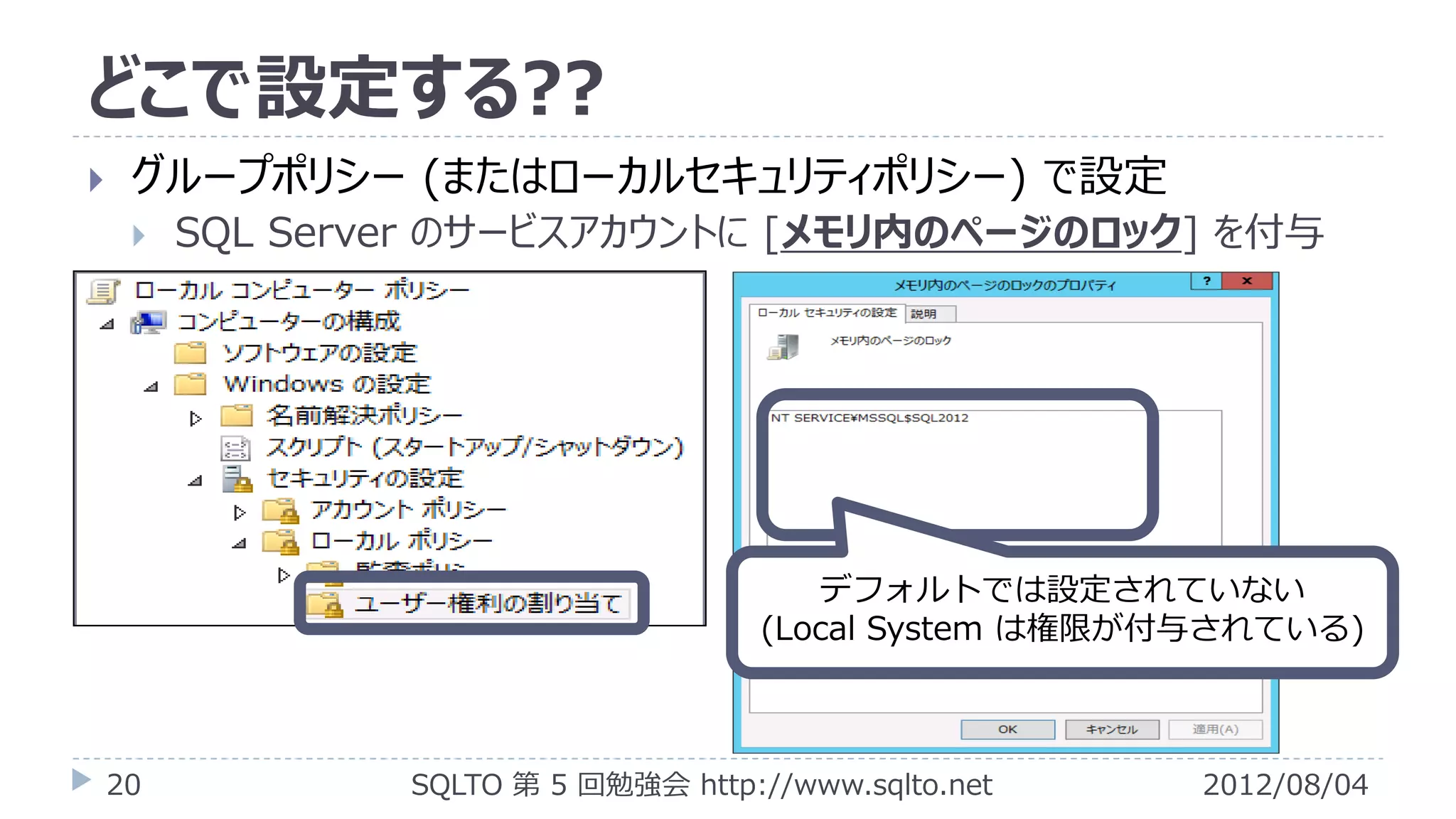 どこで設定する??
    グループポリシー (またはローカルセキュリティポリシー) で設定
        SQL Server のサービスアカウントに [メモリ内のページのロック] を付与




                                         デフォルトでは設定されていない
                                      (Local System は権限が付与されている)



    20           SQLTO 第 5 回勉強会 http://www.sqlto.net     2012/08/04
 