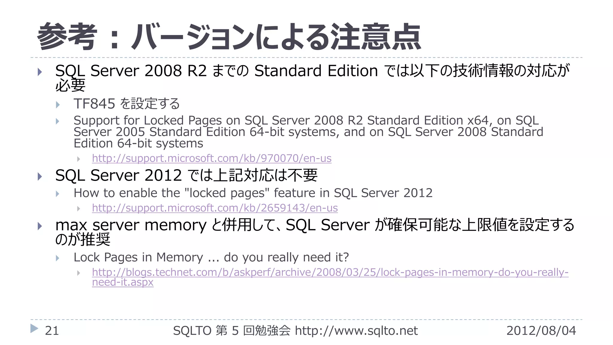 参考 : バージョンによる注意点
    SQL Server 2008 R2 までの Standard Edition では以下の技術情報の対応が
     必要
        TF845 を設定する
        Support for Locked Pages on SQL Server 2008 R2 Standard Edition x64, on SQL
         Server 2005 Standard Edition 64-bit systems, and on SQL Server 2008 Standard
         Edition 64-bit systems
            http://support.microsoft.com/kb/970070/en-us
    SQL Server 2012 では上記対応は不要
        How to enable the "locked pages" feature in SQL Server 2012
            http://support.microsoft.com/kb/2659143/en-us
    max server memory と併用して、SQL Server が確保可能な上限値を設定する
     のが推奨
        Lock Pages in Memory ... do you really need it?
            http://blogs.technet.com/b/askperf/archive/2008/03/25/lock-pages-in-memory-do-you-really-
             need-it.aspx



    21                      SQLTO 第 5 回勉強会 http://www.sqlto.net                           2012/08/04
 