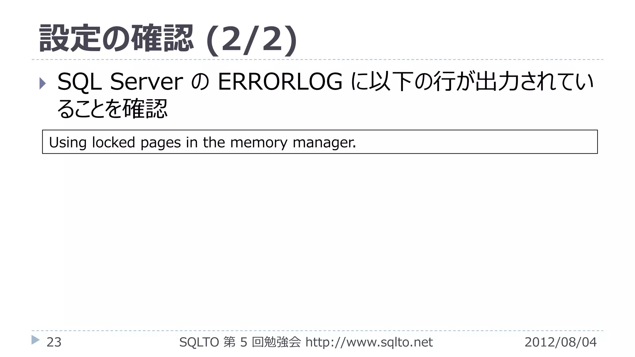設定の確認 (2/2)
    SQL Server の ERRORLOG に以下の行が出力されてい
     ることを確認
    Using locked pages in the memory manager.




23                   SQLTO 第 5 回勉強会 http://www.sqlto.net   2012/08/04
 