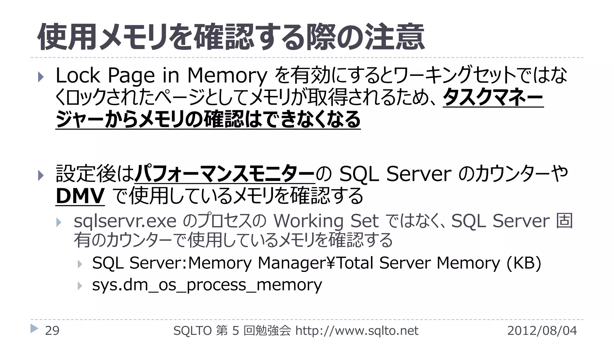 使用メモリを確認する際の注意
   Lock Page in Memory を有効にするとワーキングセットではな
    くロックされたページとしてメモリが取得されるため、タスクマネー
    ジャーからメモリの確認はできなくなる

   設定後はパフォーマンスモニターの SQL Server のカウンターや
    DMV で使用しているメモリを確認する
       sqlservr.exe のプロセスの Working Set ではなく、SQL Server 固
        有のカウンターで使用しているメモリを確認する
           SQL Server:Memory Manager¥Total Server Memory (KB)
           sys.dm_os_process_memory

29                   SQLTO 第 5 回勉強会 http://www.sqlto.net   2012/08/04
 