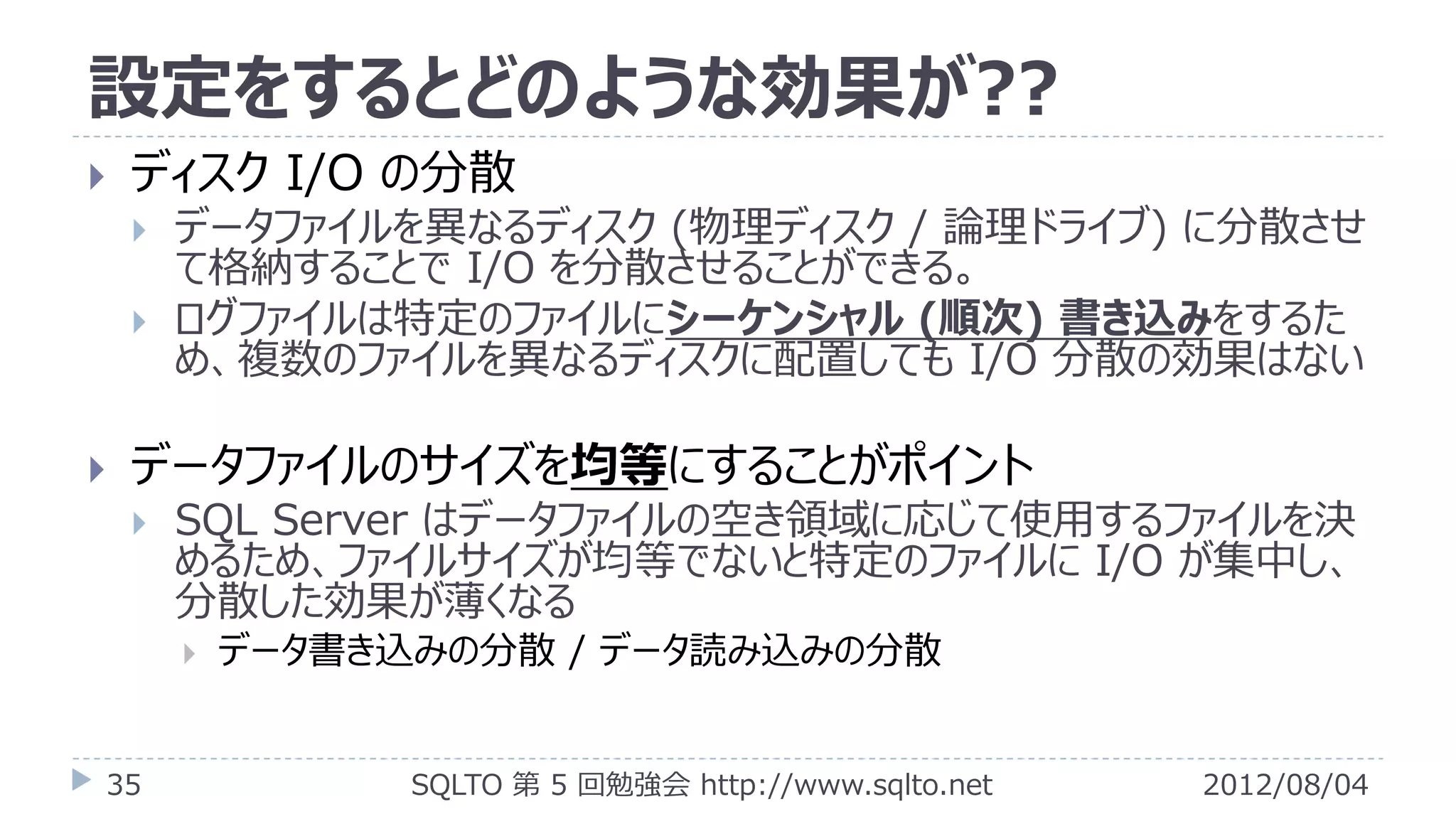 設定をするとどのような効果が??
   ディスク I/O の分散
       データファイルを異なるディスク (物理ディスク / 論理ドライブ) に分散させ
        て格納することで I/O を分散させることができる。
       ログファイルは特定のファイルにシーケンシャル (順次) 書き込みをするた
        め、複数のファイルを異なるディスクに配置しても I/O 分散の効果はない

   データファイルのサイズを均等にすることがポイント
       SQL Server はデータファイルの空き領域に応じて使用するファイルを決
        めるため、ファイルサイズが均等でないと特定のファイルに I/O が集中し、
        分散した効果が薄くなる
           データ書き込みの分散 / データ読み込みの分散


35                SQLTO 第 5 回勉強会 http://www.sqlto.net   2012/08/04
 