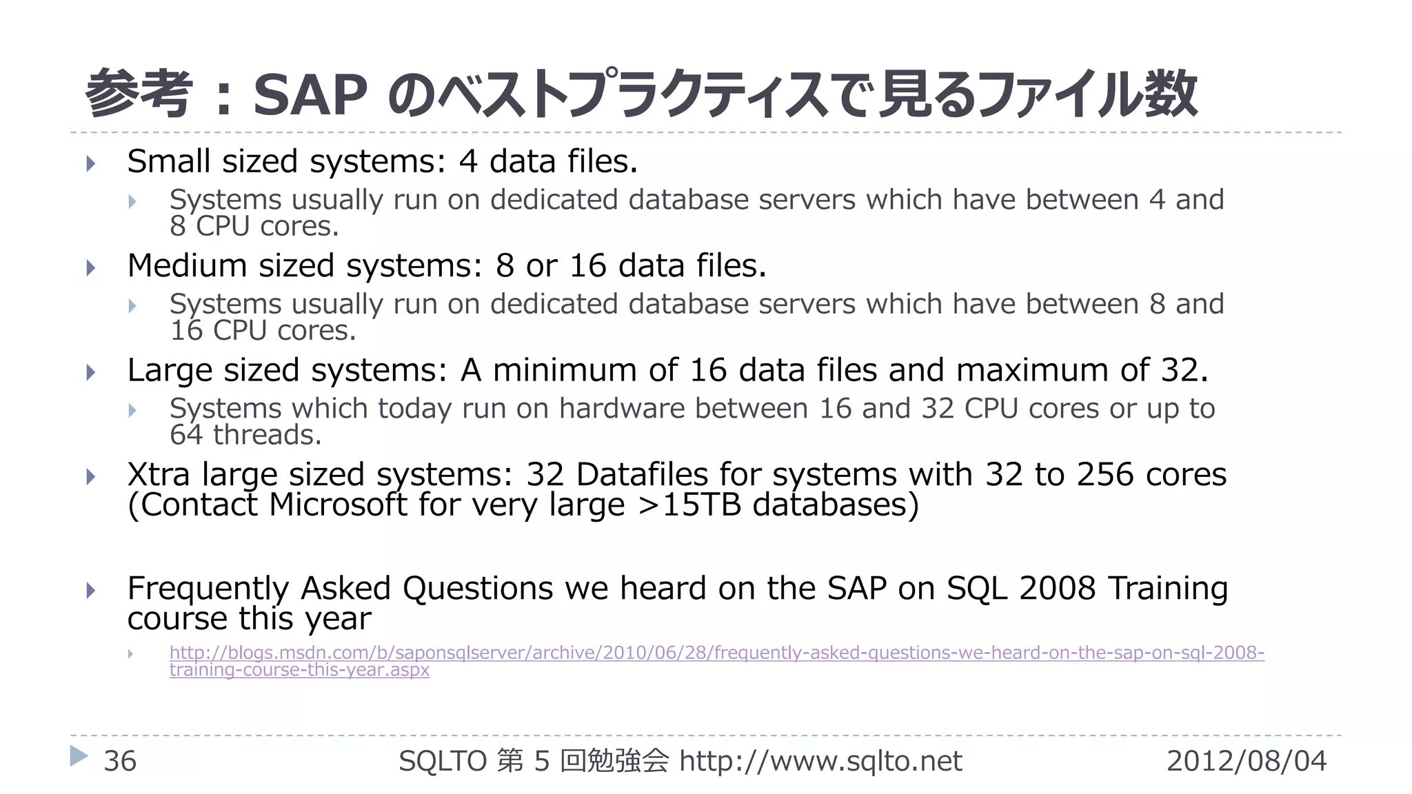 参考 : SAP のベストプラクティスで見るファイル数
    Small sized systems: 4 data files.
        Systems usually run on dedicated database servers which have between 4 and
         8 CPU cores.
    Medium sized systems: 8 or 16 data files.
        Systems usually run on dedicated database servers which have between 8 and
         16 CPU cores.
    Large sized systems: A minimum of 16 data files and maximum of 32.
        Systems which today run on hardware between 16 and 32 CPU cores or up to
         64 threads.
    Xtra large sized systems: 32 Datafiles for systems with 32 to 256 cores
     (Contact Microsoft for very large >15TB databases)

    Frequently Asked Questions we heard on the SAP on SQL 2008 Training
     course this year
        http://blogs.msdn.com/b/saponsqlserver/archive/2010/06/28/frequently-asked-questions-we-heard-on-the-sap-on-sql-2008-
         training-course-this-year.aspx




    36                           SQLTO 第 5 回勉強会 http://www.sqlto.net                                               2012/08/04
 
