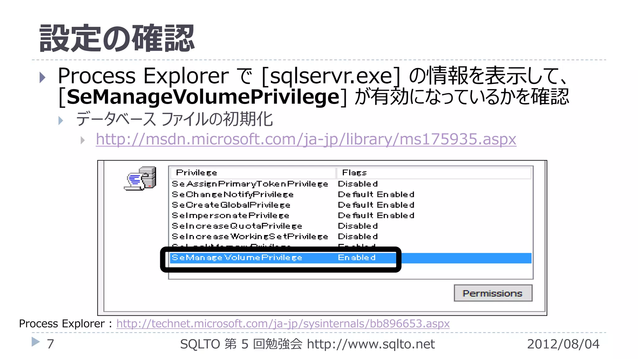 設定の確認
        Process Explorer で [sqlservr.exe] の情報を表示して、
         [SeManageVolumePrivilege] が有効になっているかを確認
            データベース ファイルの初期化
                http://msdn.microsoft.com/ja-jp/library/ms175935.aspx




Process Explorer : http://technet.microsoft.com/ja-jp/sysinternals/bb896653.aspx
     7                       SQLTO 第 5 回勉強会 http://www.sqlto.net                   2012/08/04
 