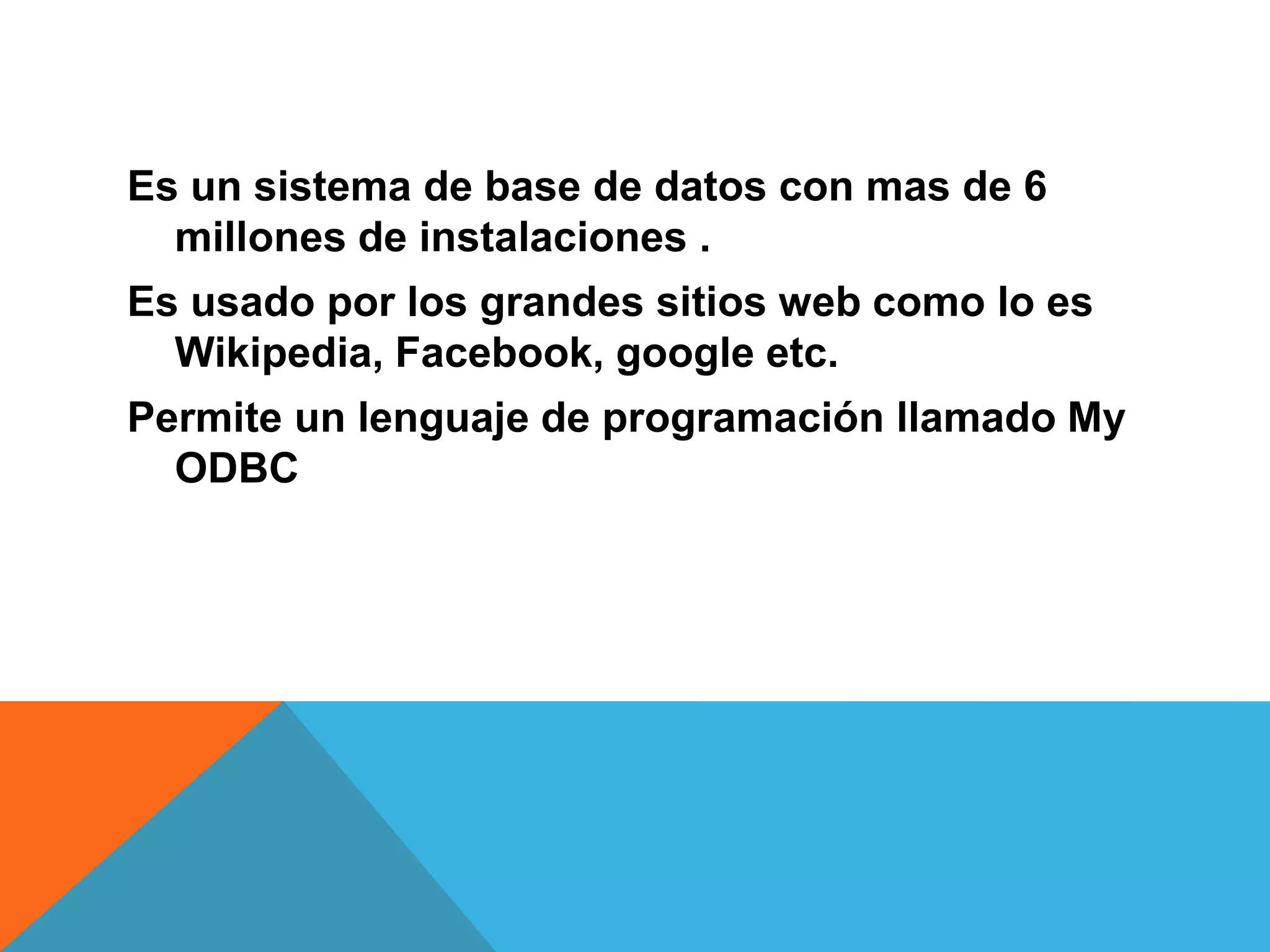 Es un sistema de base de datos con mas de 6
millones de instalaciones .
Es usado por los grandes sitios web como lo es
Wikipedia, Facebook, google etc.
Permite un lenguaje de programación llamado My
ODBC