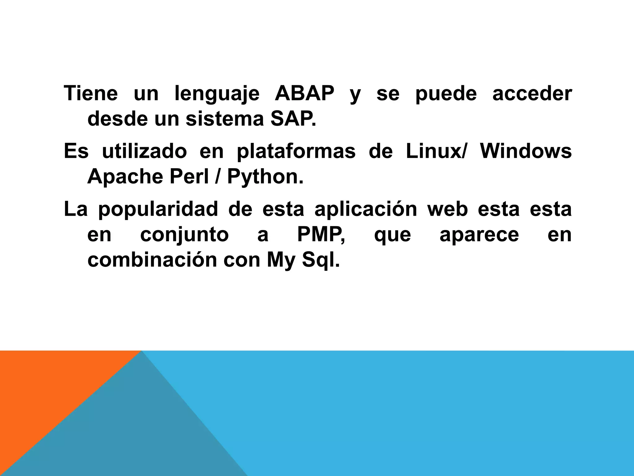 Tiene un lenguaje ABAP y se puede acceder
desde un sistema SAP.
Es utilizado en plataformas de Linux/ Windows
Apache Perl / Python.
La popularidad de esta aplicación web esta esta
en conjunto a PMP, que aparece en
combinación con My Sql.