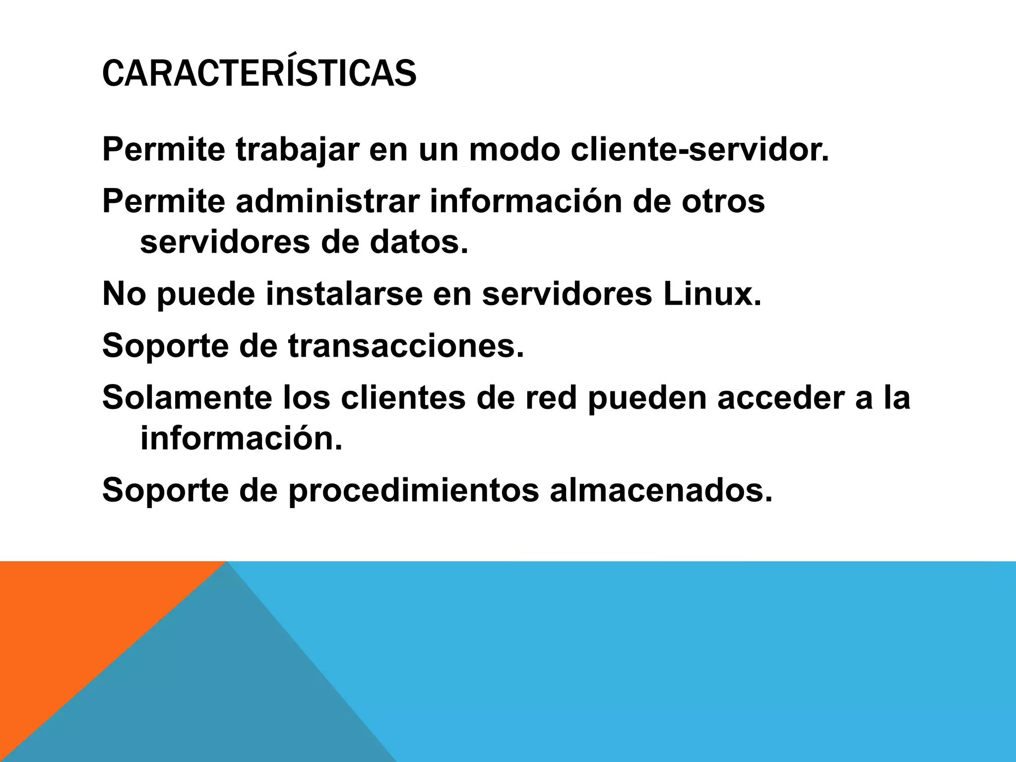 CARACTERÍSTICAS
Permite trabajar en un modo cliente-servidor.
Permite administrar información de otros
servidores de datos.
No puede instalarse en servidores Linux.
Soporte de transacciones.
Solamente los clientes de red pueden acceder a la
información.
Soporte de procedimientos almacenados.