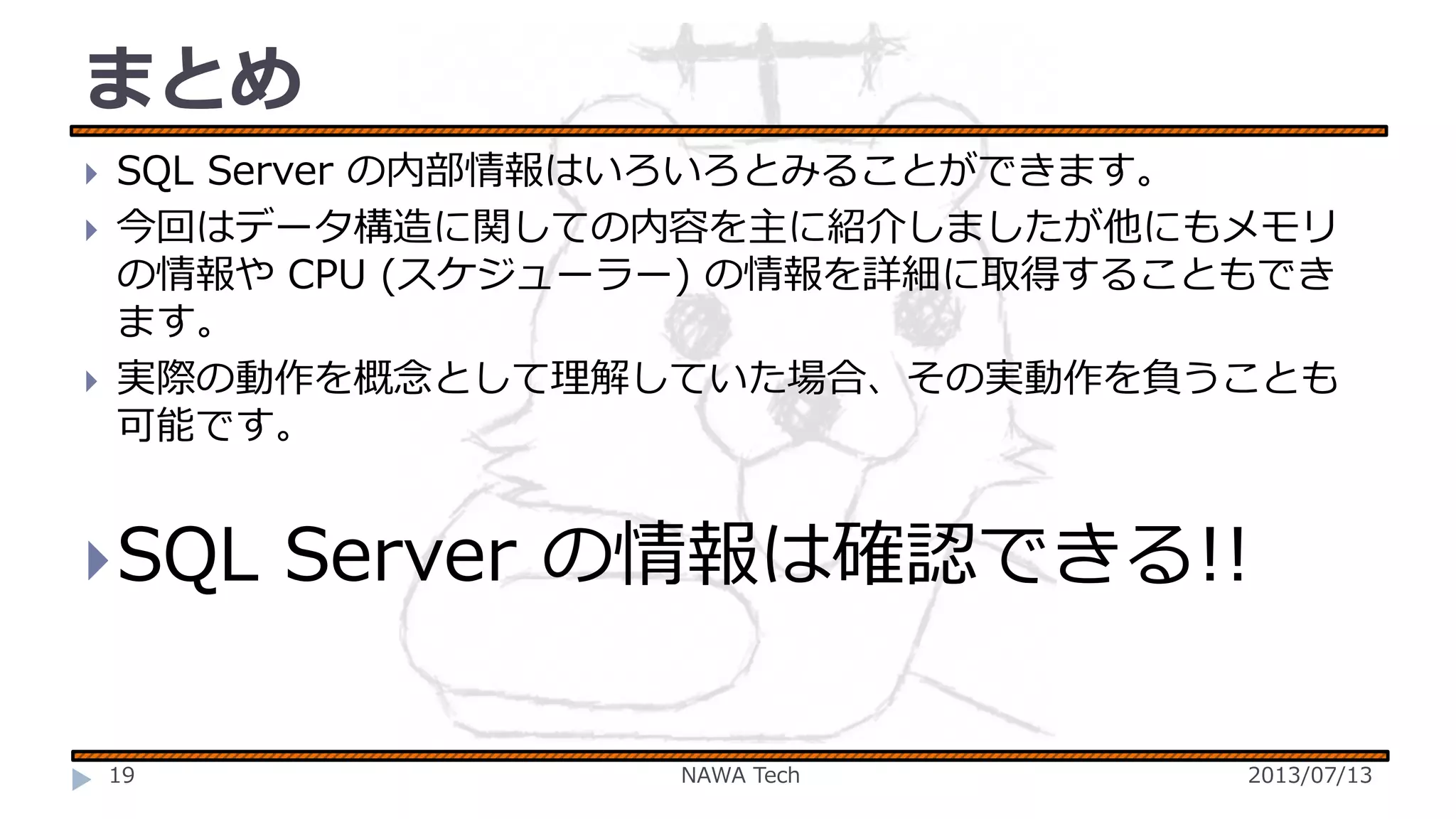 まとめ





SQL Server の内部情報はいろいろとみることができます。
今回はデータ構造に関しての内容を主に紹介しましたが他にもメモリ
の情報や CPU (スケジューラー) の情報を詳細に取得することもでき
ます。
実際の動作を概念として理解していた場合、その実動作を負うことも
可能です。

 SQL

19

Server の情報は確認できる!!
NAWA Tech

2013/07/13

 