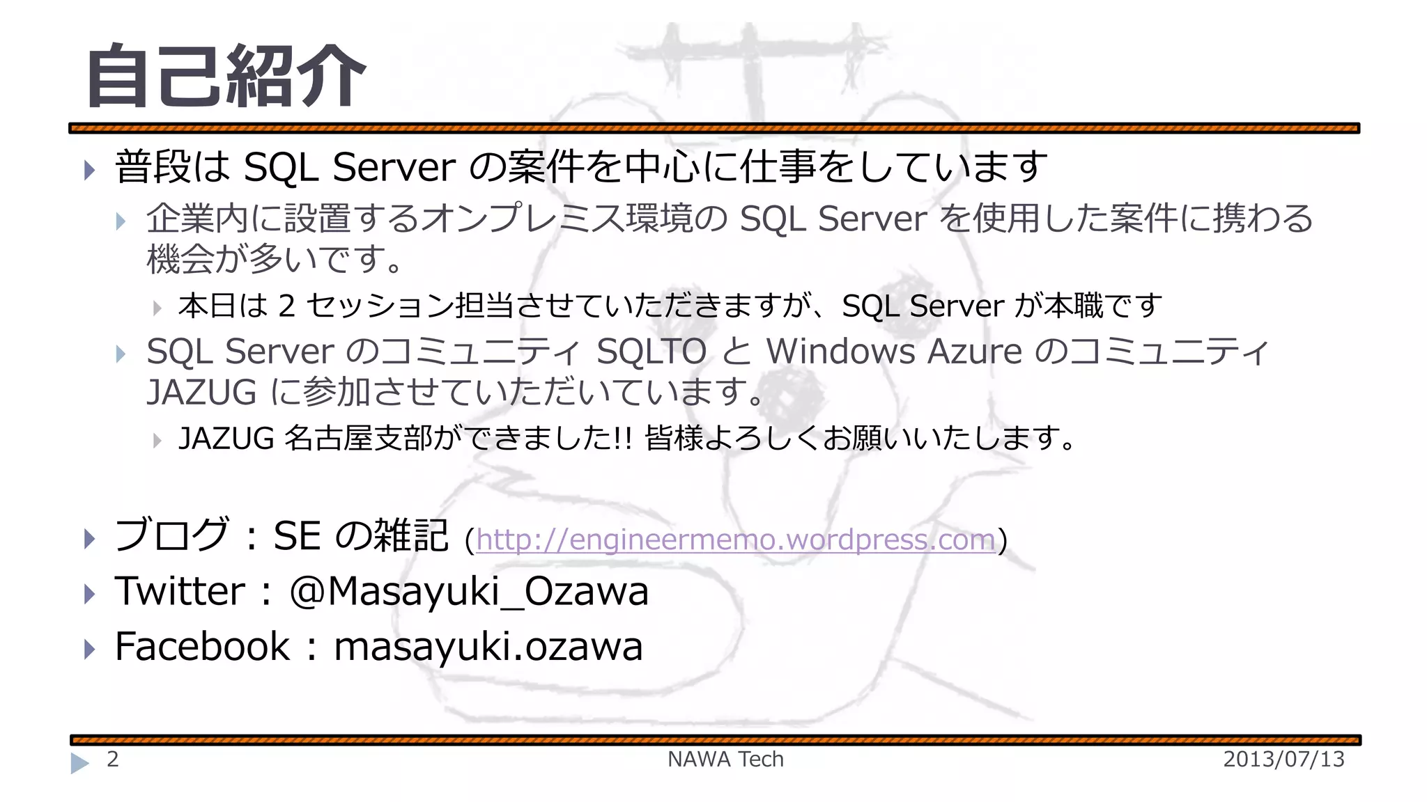 自己紹介


普段は SQL Server の案件を中心に仕事をしています


企業内に設置するオンプレミス環境の SQL Server を使用した案件に携わる
機会が多いです。




SQL Server のコミュニティ SQLTO と Windows Azure のコミュニティ
JAZUG に参加させていただいています。






本日は 2 セッション担当させていただきますが、SQL Server が本職です

JAZUG 名古屋支部ができました!! 皆様よろしくお願いいたします。

ブログ : SE の雑記 (http://engineermemo.wordpress.com)
Twitter : @Masayuki_Ozawa
Facebook : masayuki.ozawa
2

NAWA Tech

2013/07/13

 