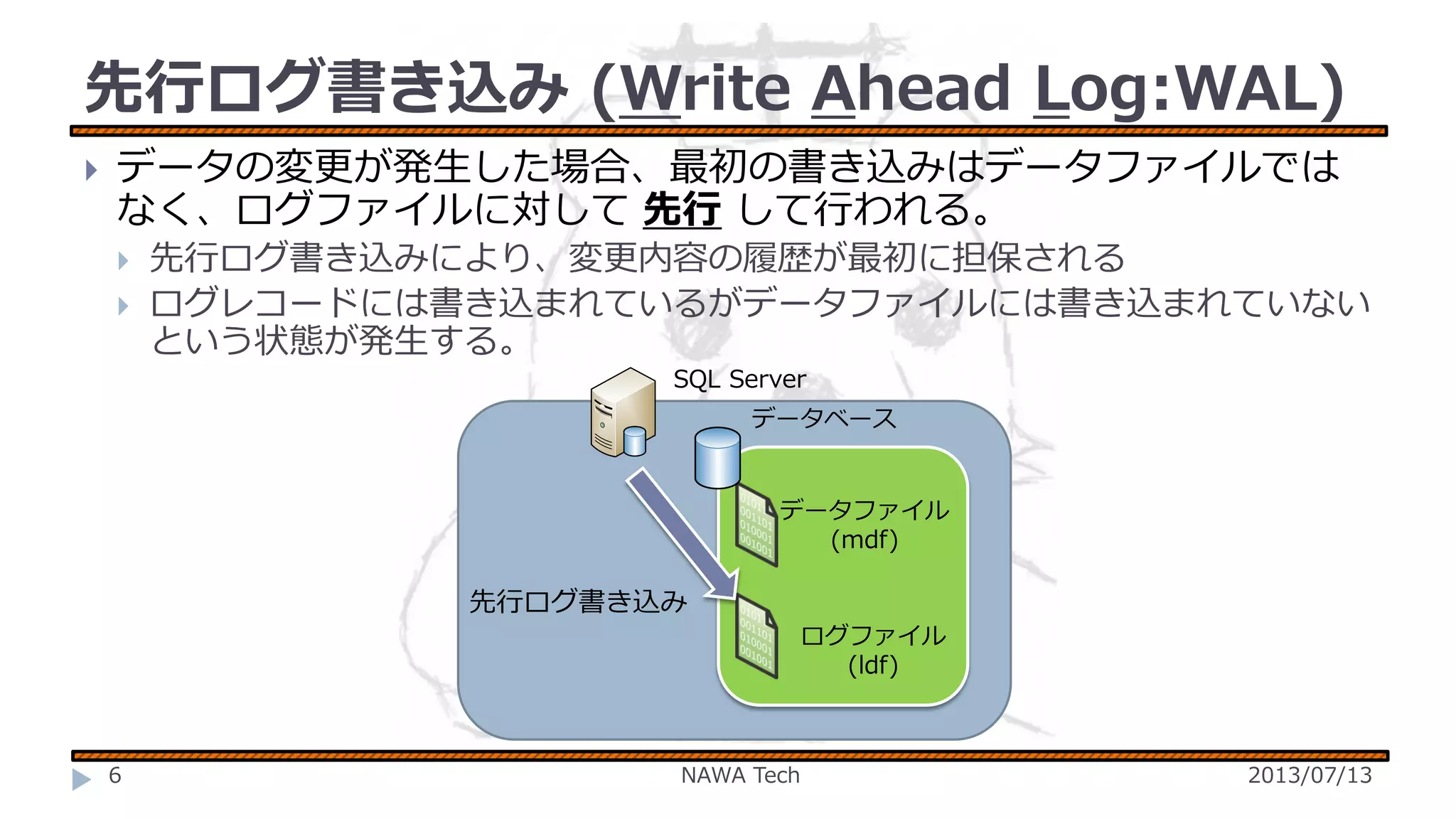 先行ログ書き込み (Write Ahead Log:WAL)


データの変更が発生した場合、最初の書き込みはデータファイルでは
なく、ログファイルに対して 先行 して行われる。



先行ログ書き込みにより、変更内容の履歴が最初に担保される
ログレコードには書き込まれているがデータファイルには書き込まれていない
という状態が発生する。
SQL Server
データベース

データファイル
(mdf)

先行ログ書き込み
ログファイル
(ldf)

6

NAWA Tech

2013/07/13

 