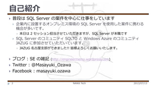 自己紹介


普段は SQL Server の案件を中心に仕事をしています


企業内に設置するオンプレミス環境の SQL Server を使用した案件に携わる
機会が多いです。




SQL Server のコミュニティ SQLTO と Windows Azure のコミュニティ
JAZUG に参加させていただいています。






本日は 2 セッション担当させていただきますが、SQL Server が本職です

JAZUG 名古屋支部ができました!! 皆様よろしくお願いいたします。

ブログ : SE の雑記 (http://engineermemo.wordpress.com)
Twitter : @Masayuki_Ozawa
Facebook : masayuki.ozawa
2

NAWA Tech

2013/07/13

 