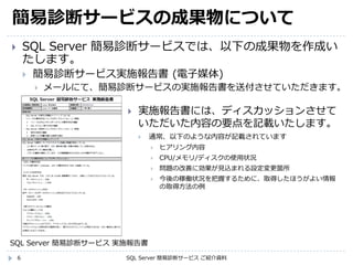 簡易診断サービスの成果物について
6
 SQL Server 簡易診断サービスでは、以下の成果物を作成い
たします。
 簡易診断サービス実施報告書 (電子媒体)
 メールにて、簡易診断サービスの実施報告書を送付させていただきます。
SQL Server 簡易診断サービス ご紹介資料
 実施報告書には、ディスカッションさせて
いただいた内容の要点を記載いたします。
 通常、以下のような内容が記載されています
 ヒアリング内容
 CPU/メモリ/ディスクの使用状況
 問題の改善に効果が見込まれる設定変更箇所
 今後の稼働状況を把握するために、取得したほうがよい情報
の取得方法の例
SQL Server 簡易診断サービス 実施報告書
 