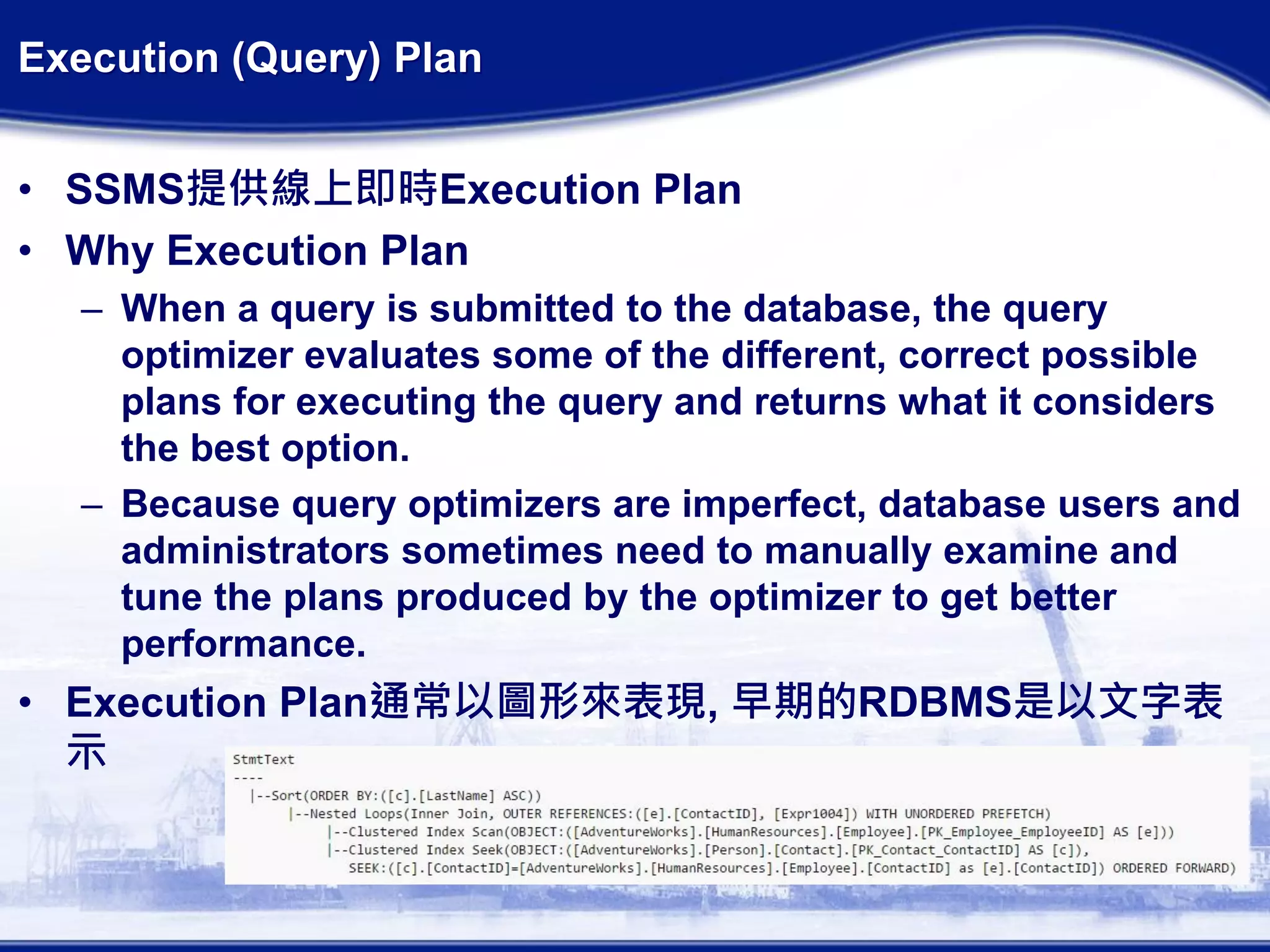 Execution (Query) Plan
• SSMS提供線上即時Execution Plan
• Why Execution Plan
– When a query is submitted to the database, the query
optimizer evaluates some of the different, correct possible
plans for executing the query and returns what it considers
the best option.
– Because query optimizers are imperfect, database users and
administrators sometimes need to manually examine and
tune the plans produced by the optimizer to get better
performance.
• Execution Plan通常以圖形來表現, 早期的RDBMS是以文字表
示
 