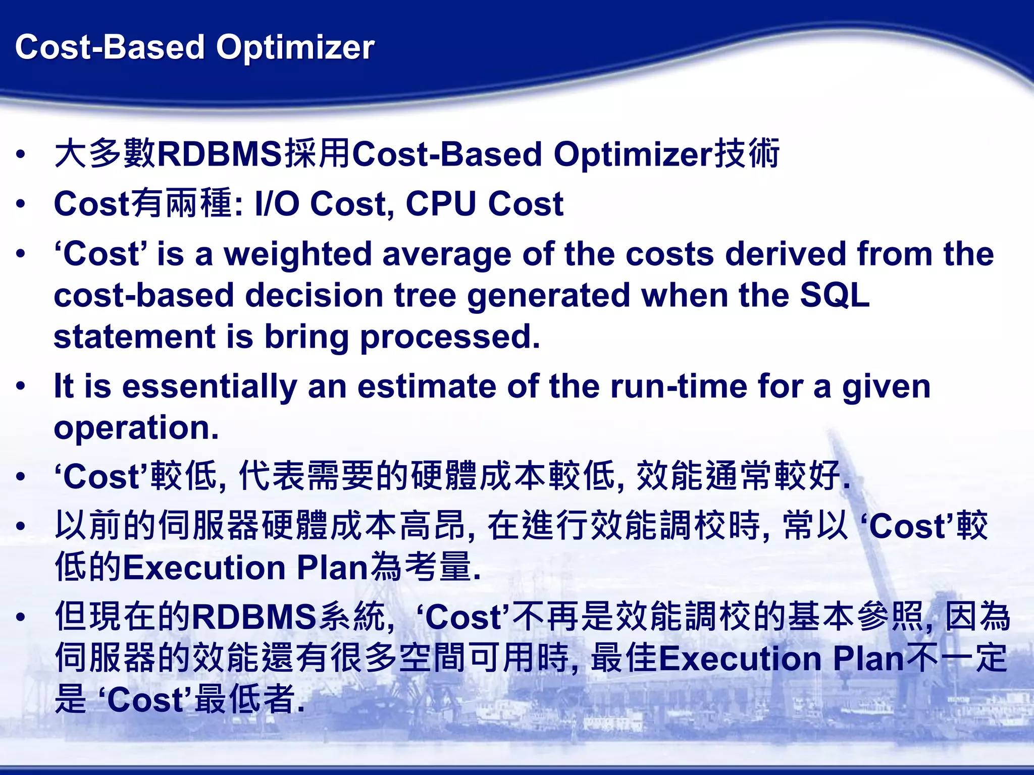 Cost-Based Optimizer
• 大多數RDBMS採用Cost-Based Optimizer技術
• Cost有兩種: I/O Cost, CPU Cost
• ‘Cost’ is a weighted average of the costs derived from the
cost-based decision tree generated when the SQL
statement is bring processed.
• It is essentially an estimate of the run-time for a given
operation.
• ‘Cost’較低, 代表需要的硬體成本較低, 效能通常較好.
• 以前的伺服器硬體成本高昂, 在進行效能調校時, 常以 ‘Cost’較
低的Execution Plan為考量.
• 但現在的RDBMS系統, ‘Cost’不再是效能調校的基本參照, 因為
伺服器的效能還有很多空間可用時, 最佳Execution Plan不一定
是 ‘Cost’最低者.
 