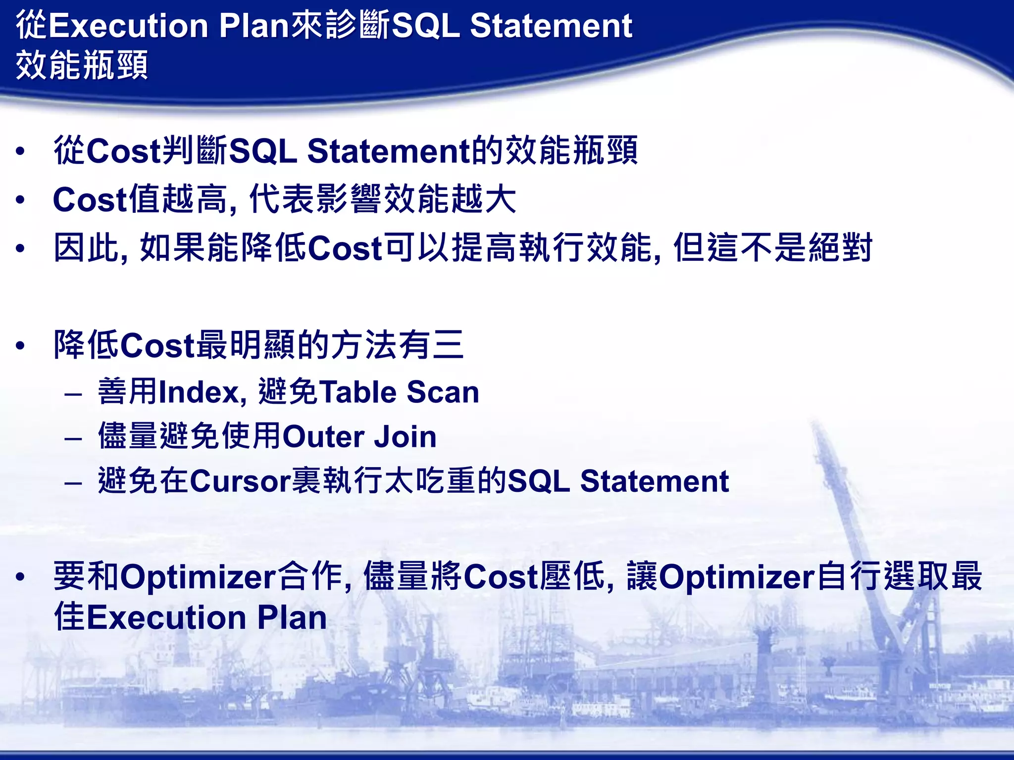 從Execution Plan來診斷SQL Statement
效能瓶頸
• 從Cost判斷SQL Statement的效能瓶頸
• Cost值越高, 代表影響效能越大
• 因此, 如果能降低Cost可以提高執行效能, 但這不是絕對
• 降低Cost最明顯的方法有三
– 善用Index, 避免Table Scan
– 儘量避免使用Outer Join
– 避免在Cursor裏執行太吃重的SQL Statement
• 要和Optimizer合作, 儘量將Cost壓低, 讓Optimizer自行選取最
佳Execution Plan
 