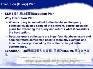 Execution (Query) Plan
• SSMS提供線上即時Execution Plan
• Why Execution Plan
– When a query is submitted to the database, the query
optimizer evaluates some of the different, correct possible
plans for executing the query and returns what it considers
the best option.
– Because query optimizers are imperfect, database users and
administrators sometimes need to manually examine and
tune the plans produced by the optimizer to get better
performance.
• Execution Plan通常以圖形來表現, 早期的RDBMS是以文字表
示
 