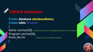 CREATE Statement
Create database databaseName;
Create table Student
(
Name varchar(20), //Name has varchar Datatype having size of 20 charecter
Program varchar(10),
Enrol_No int //Enrol_No has integer datatype
)
 