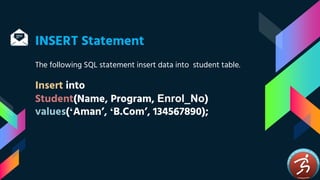 INSERT Statement
The following SQL statement insert data into student table.
Insert into
Student(Name, Program, Enrol_No)
values(‘Aman’, ‘B.Com’, 134567890);
 