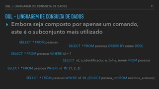 SQL > LINGUAGEM DE CONSULTA DE DADOS
▸ Embora seja composto por apenas um comando,
este é o subconjunto mais utilizado
SELECT id, n_identiﬁcador, n_folha, nome FROM pessoas
SELECT * FROM pessoas
SELECT * FROM pessoas WHERE id = 1
SELECT * FROM pessoas ORDER BY nome DESC
SELECT * FROM pessoas WHERE id IN (1, 2, 3)
SELECT * FROM pessoas WHERE id IN (SELECT pessoa_id FROM eventos_acessos)
11
DQL - LINGUAGEM DE CONSULTA DE DADOS
 