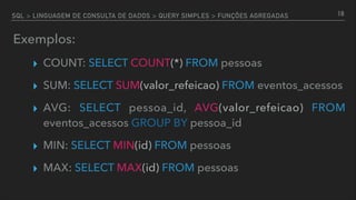 SQL > LINGUAGEM DE CONSULTA DE DADOS > QUERY SIMPLES > FUNÇÕES AGREGADAS
Exemplos:
▸ COUNT: SELECT COUNT(*) FROM pessoas
▸ SUM: SELECT SUM(valor_refeicao) FROM eventos_acessos
▸ AVG: SELECT pessoa_id, AVG(valor_refeicao) FROM
eventos_acessos GROUP BY pessoa_id
▸ MIN: SELECT MIN(id) FROM pessoas
▸ MAX: SELECT MAX(id) FROM pessoas
18
 
