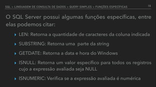 SQL > LINGUAGEM DE CONSULTA DE DADOS > QUERY SIMPLES > FUNÇÕES ESPECÍFICAS
O SQL Server possui algumas funções especíﬁcas, entre
elas podemos citar:
▸ LEN: Retorna a quantidade de caracteres da coluna indicada
▸ SUBSTRING: Retorna uma parte da string
▸ GETDATE: Retorna a data e hora do Windows
▸ ISNULL: Retorna um valor especíﬁco para todos os registros
cujo a expressão avaliada seja NULL
▸ ISNUMERIC: Veriﬁca se a expressão avaliada é numérica
19
 