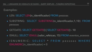 SQL > LINGUAGEM DE CONSULTA DE DADOS > QUERY SIMPLES > FUNÇÕES ESPECÍFICAS
Exemplos:
▸ LEN: SELECT LEN(n_identiﬁcador) FROM pessoas
▸ SUBSTRING: SELECT SUBSTRING(n_identiﬁcador,1,10) FROM
pessoas
▸ GETDATE: SELECT GETDATE() | SELECT GETDATE() - 10
▸ ISNULL: SELECT ISNULL(valor_refeicao, 15) FROM eventos_acessos
▸ I S N U M E R I C : S E L E C T * F R O M p e s s o a s W H E R E
ISNUMERIC(n_identiﬁcador) = 0
20
 