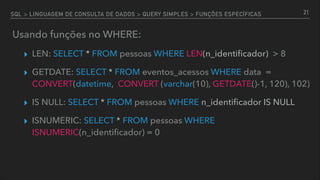 SQL > LINGUAGEM DE CONSULTA DE DADOS > QUERY SIMPLES > FUNÇÕES ESPECÍFICAS
Usando funções no WHERE:
▸ LEN: SELECT * FROM pessoas WHERE LEN(n_identiﬁcador) > 8
▸ GETDATE: SELECT * FROM eventos_acessos WHERE data =
CONVERT(datetime, CONVERT (varchar(10), GETDATE()-1, 120), 102)
▸ IS NULL: SELECT * FROM pessoas WHERE n_identiﬁcador IS NULL
▸ ISNUMERIC: SELECT * FROM pessoas WHERE
ISNUMERIC(n_identiﬁcador) = 0
21
 