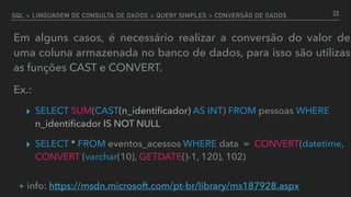 SQL > LINGUAGEM DE CONSULTA DE DADOS > QUERY SIMPLES > CONVERSÃO DE DADOS
Em alguns casos, é necessário realizar a conversão do valor de
uma coluna armazenada no banco de dados, para isso são utilizas
as funções CAST e CONVERT.
Ex.:
▸ SELECT SUM(CAST(n_identiﬁcador) AS INT) FROM pessoas WHERE
n_identiﬁcador IS NOT NULL
▸ SELECT * FROM eventos_acessos WHERE data = CONVERT(datetime,
CONVERT (varchar(10), GETDATE()-1, 120), 102)
22
+ info: https://msdn.microsoft.com/pt-br/library/ms187928.aspx
 