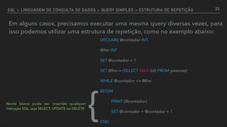 SQL > LINGUAGEM DE CONSULTA DE DADOS > QUERY SIMPLES > ESTRUTURA DE REPETIÇÃO
Em alguns casos, precisamos executar uma mesma query diversas vezes, para
isso podemos utilizar uma estrutura de repetição, como no exemplo abaixo:
23
DECLARE @contador INT,
@ﬁm INT
SET @contador = 1
SET @ﬁm = (SELECT MAX (id) FROM pessoas)
WHILE @contador <= @ﬁm
BEGIN
PRINT (@contador)
SET @contador = @contador + 1
END
{Neste bloco pode ser inserida qualquer
instrução SQL, seja SELECT, UPDATE ou DELETE
 