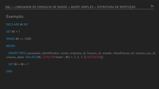 SQL > LINGUAGEM DE CONSULTA DE DADOS > QUERY SIMPLES > ESTRUTURA DE REPETIÇÃO
Exemplo:
DECLARE @i INT
SET @i = 1
WHILE @i <= 1200
BEGIN
INSERT INTO pessoas(n_identiﬁcador, nome, empresa_id, horario_id, estado, classiﬁcacao_id, criacao_usu_id,
criacao_data) VALUES (@i, CONCAT('teste ', @i), 1, 1, 2 , 1, 2, GETDATE())
SET @i = @i + 1
END
24
 