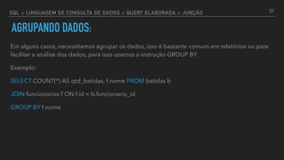 SQL > LINGUAGEM DE CONSULTA DE DADOS > QUERY ELABORADA > JUNÇÃO
Em alguns casos, necessitamos agrupar os dados, isso é bastante comum em relatórios ou para
facilitar a análise dos dados, para isso usamos a instrução GROUP BY
Exemplo:
SELECT COUNT(*) AS qtd_batidas, f.nome FROM batidas b
JOIN funcionarios f ON f.id = b.funcionario_id
GROUP BY f.nome
31
AGRUPANDO DADOS:
 