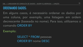 SQL > LINGUAGEM DE CONSULTA DE DADOS > QUERY ELABORADA > JUNÇÃO
ORDENANDO DADOS:
Em alguns casos, é necessário ordenar os dados por
uma coluna, por exemplo, uma listagem em ordem
decrescente (baseada no nome). Para isso, utilizamos o
comando ORDER BY
Exemplo:
SELECT * FROM pessoas  
ORDER BY nome DESC
33
 
