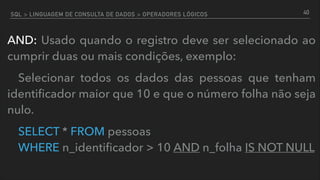 SQL > LINGUAGEM DE CONSULTA DE DADOS > OPERADORES LÓGICOS
AND: Usado quando o registro deve ser selecionado ao
cumprir duas ou mais condições, exemplo:
Selecionar todos os dados das pessoas que tenham
identiﬁcador maior que 10 e que o número folha não seja
nulo.
SELECT * FROM pessoas  
WHERE n_identiﬁcador > 10 AND n_folha IS NOT NULL
40
 
