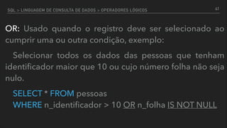 SQL > LINGUAGEM DE CONSULTA DE DADOS > OPERADORES LÓGICOS
OR: Usado quando o registro deve ser selecionado ao
cumprir uma ou outra condição, exemplo:
Selecionar todos os dados das pessoas que tenham
identiﬁcador maior que 10 ou cujo número folha não seja
nulo.
SELECT * FROM pessoas  
WHERE n_identiﬁcador > 10 OR n_folha IS NOT NULL
41
 