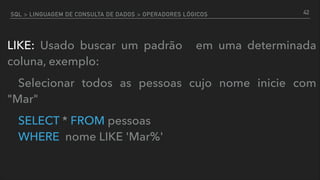 SQL > LINGUAGEM DE CONSULTA DE DADOS > OPERADORES LÓGICOS
LIKE: Usado buscar um padrão em uma determinada
coluna, exemplo:
Selecionar todos as pessoas cujo nome inicie com
"Mar"
SELECT * FROM pessoas  
WHERE nome LIKE 'Mar%'
42
 