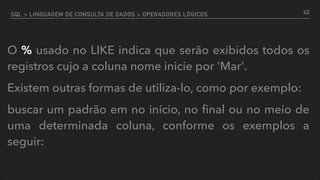 SQL > LINGUAGEM DE CONSULTA DE DADOS > OPERADORES LÓGICOS
O % usado no LIKE indica que serão exibidos todos os
registros cujo a coluna nome inicie por 'Mar'.
Existem outras formas de utiliza-lo, como por exemplo:
buscar um padrão em no início, no ﬁnal ou no meio de
uma determinada coluna, conforme os exemplos a
seguir:
43
 