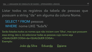 SQL > LINGUAGEM DE CONSULTA DE DADOS > OPERADORES LÓGICOS
Listar todos os registros da tabela de pessoas que
possuam a string "da" em alguma da coluna Nome.
SELECT * FROM pessoas  
WHERE nome LIKE '%da%'
45
Serão listados todos os nomes que não iniciem com 'Silva', mas que possuem
essa string, isto é, irá selecionar todas as pessoas cujo nome seja
<QUALQUER COISA>da<QUALQUER COISA>.  
Exemplo:
João da Silva Eduarda Daiana
 