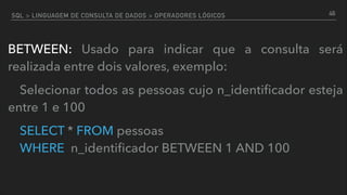 SQL > LINGUAGEM DE CONSULTA DE DADOS > OPERADORES LÓGICOS
BETWEEN: Usado para indicar que a consulta será
realizada entre dois valores, exemplo:
Selecionar todos as pessoas cujo n_identiﬁcador esteja
entre 1 e 100
SELECT * FROM pessoas  
WHERE n_identiﬁcador BETWEEN 1 AND 100
46
 