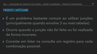 SQL > LINGUAGEM DE CONSULTA DE DADOS > QUERY ELABORADA > PRODUTO CARTESIANO
PRODUTO CARTESIANO
▸ É um problema bastante comum ao utilizar junções
(principalmente quando envolve 3 ou mais tabelas).
▸ Ocorre quando a junção não foi feita ou foi realizada
de forma incorreta.
▸ Consiste em listar na consulta um registro para cada
combinação possível.
48
 