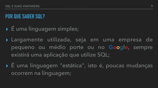 SQL E SUAS VANTAGENS
POR QUE SABER SQL?
▸ É uma linguagem simples;
▸ Largamente utilizada, seja em uma empresa de
pequeno ou médio porte ou no Google, sempre
existirá uma aplicação que utilize SQL;
▸ É uma linguagem "estática", isto é, poucas mudanças
ocorrem na linguagem;
5
 