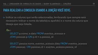 SQL > LINGUAGEM DE CONSULTA DE DADOS > QUERY ELABORADA > JUNÇÕES
PARA REALIZAR A CONSULTA USANDO A JUNÇÃO VOCÊ DEVE:
▸ Indicar as colunas que serão selecionadas, lembrando que sempre será
necessário indicar o nome da tabela(ou apelido) e o nome da coluna que
deseja que seja listada. 
Ex.: 
SELECT p.nome, e.data FROM eventos_acessos e 
JOIN pessoas p ON p.id = e.pessoa_id 
 
SELECT pessoa.nome, eventos_acessos.data FROM eventos_acessos 
JOIN pessoas ON pessoas.id = eventos_acessos.pessoa_id
55
 