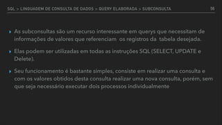 SQL > LINGUAGEM DE CONSULTA DE DADOS > QUERY ELABORADA > SUBCONSULTA
▸ As subconsultas são um recurso interessante em querys que necessitam de
informações de valores que referenciam os registros da tabela desejada.
▸ Elas podem ser utilizadas em todas as instruções SQL (SELECT, UPDATE e
Delete).
▸ Seu funcionamento é bastante simples, consiste em realizar uma consulta e
com os valores obtidos desta consulta realizar uma nova consulta, porém, sem
que seja necessário executar dois processos individualmente
56
 