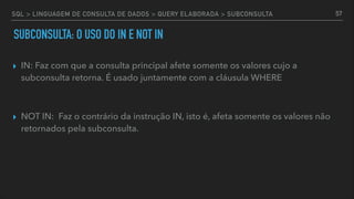 SQL > LINGUAGEM DE CONSULTA DE DADOS > QUERY ELABORADA > SUBCONSULTA
▸ IN: Faz com que a consulta principal afete somente os valores cujo a
subconsulta retorna. É usado juntamente com a cláusula WHERE
▸ NOT IN: Faz o contrário da instrução IN, isto é, afeta somente os valores não
retornados pela subconsulta.
57
SUBCONSULTA: O USO DO IN E NOT IN
 