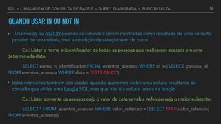 SQL > LINGUAGEM DE CONSULTA DE DADOS > QUERY ELABORADA > SUBCONSULTA
▸ Usamos IN ou NOT IN quando as colunas a serem mostradas como resultado de uma consulta
provém de uma tabela, mas a condição de seleção vem de outra.
Ex.: Listar o nome e identiﬁcador de todas as pessoas que realizaram acessos em uma
determinada data.
SELECT nome, n_identiﬁcador FROM eventos_acessos WHERE id in (SELECT pessoa_id
FROM eventos_acessos WHERE data = '2017-08-02')
‣ Estas instruções também são usadas quando queremos exibir uma coluna resultante de
consulta que utiliza uma função SQL, mas que não é a coluna usada na função
Ex.: Listar somente os acessos cujo o valor da coluna valor_refeicao seja o maior existente.
SELECT * FROM eventos_acessos WHERE valor_refeicao = (SELECT MAX(valor_refeicao)
FROM eventos_acessos)
58
QUANDO USAR IN OU NOT IN
 