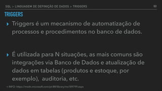 SQL > LINGUAGEM DE DEFINIÇÃO DE DADOS > TRIGGERS
TRIGGERS
▸ Triggers é um mecanismo de automatização de
processos e procedimentos no banco de dados.
▸ É utilizada para N situações, as mais comuns são
integrações via Banco de Dados e atualização de
dados em tabelas (produtos e estoque, por
exemplo), auditoria, etc.
60
+ INFO: https://msdn.microsoft.com/pt-BR/library/ms189799.aspx
 