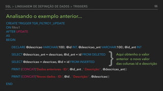 CREATE TRIGGER TGR_FILTRO1_UPDATE 
ON ﬁltro1 
AFTER UPDATE  
AS 
BEGIN
DECLARE @descricao VARCHAR(100), @id INT, @descricao_ant VARCHAR(100), @id_ant INT
SELECT @descricao_ant = descricao, @id_ant = id FROM DELETED
SELECT @descricao = descricao, @id = id FROM INSERTED
PRINT (CONCAT('Dados anteriores - ID:', @id_ant , ' Descrição:' , @descricao_ant))
PRINT (CONCAT('Novos dados - ID:', @id , ' Descrição:' , @descricao))
END
66
Analisando o exemplo anterior...
} Aqui obtenho o valor
anterior o novo valor  
das colunas id e descrição
SQL > LINGUAGEM DE DEFINIÇÃO DE DADOS > TRIGGERS
 